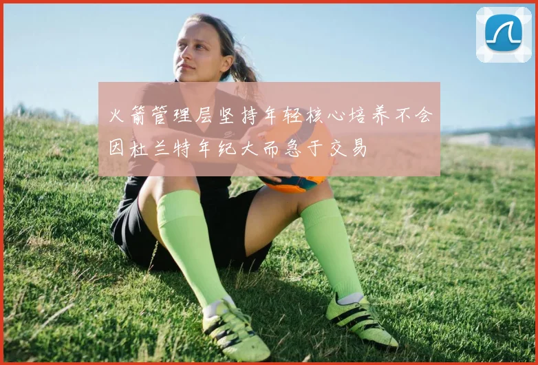 火箭管理层坚持年轻核心培养不会因杜兰特年纪大而急于交易
