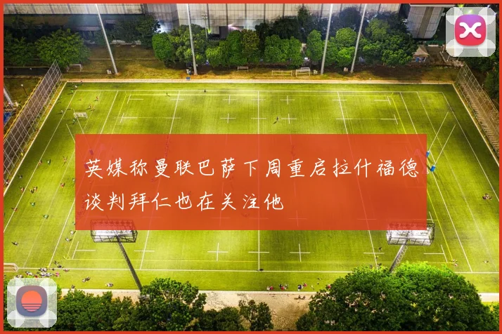 英媒称曼联巴萨下周重启拉什福德谈判拜仁也在关注他