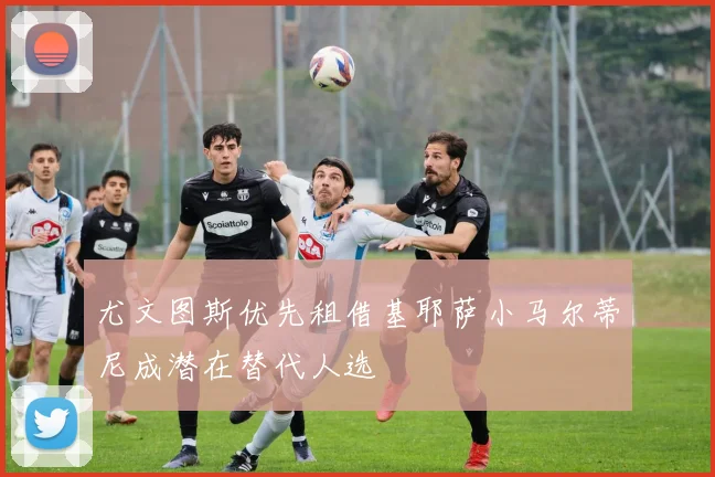 尤文图斯优先租借基耶萨小马尔蒂尼成潜在替代人选