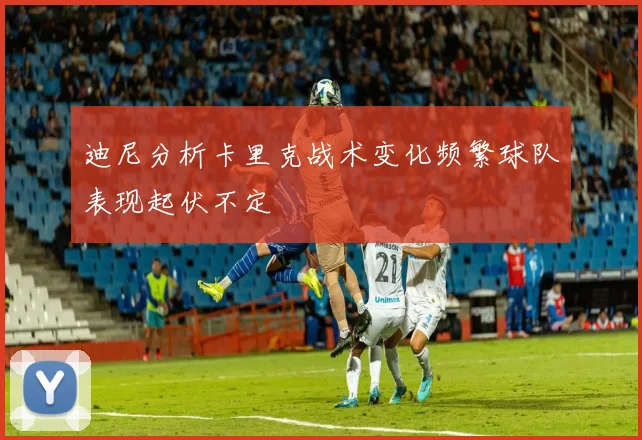 迪尼分析卡里克战术变化频繁球队表现起伏不定