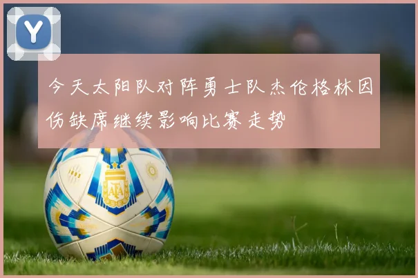 今天太阳队对阵勇士队杰伦格林因伤缺席继续影响比赛走势