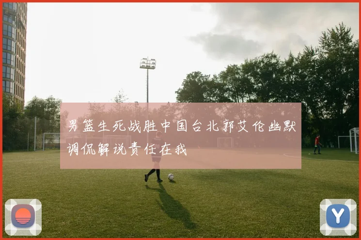 男篮生死战胜中国台北郭艾伦幽默调侃解说责任在我