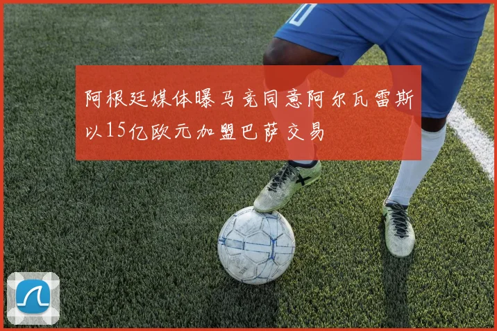 阿根廷媒体曝马竞同意阿尔瓦雷斯以15亿欧元加盟巴萨交易