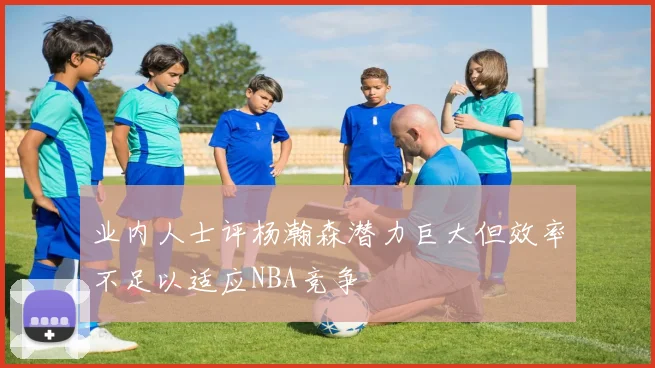 业内人士评杨瀚森潜力巨大但效率不足以适应NBA竞争