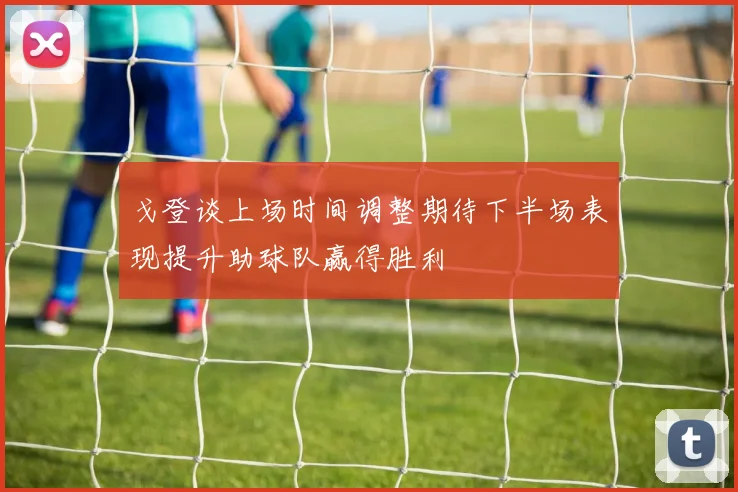 戈登谈上场时间调整期待下半场表现提升助球队赢得胜利