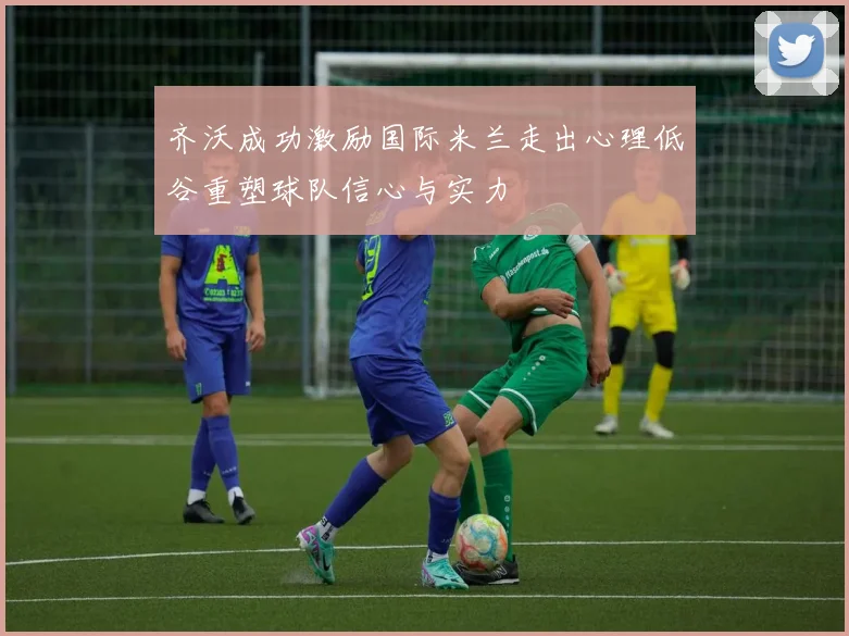 齐沃成功激励国际米兰走出心理低谷重塑球队信心与实力