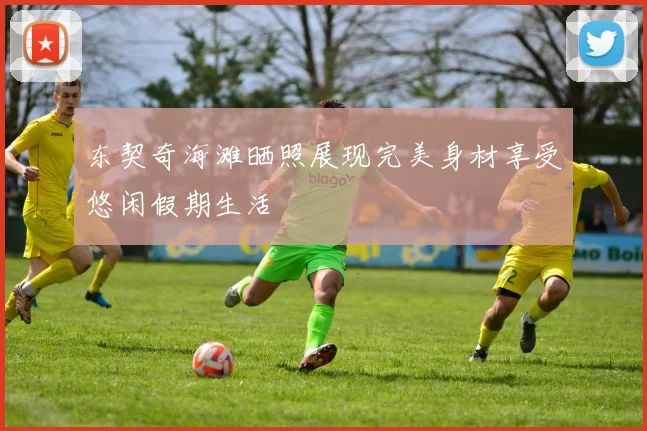 东契奇海滩晒照展现完美身材享受悠闲假期生活