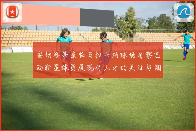 安切洛蒂亲临马拉卡纳球场考察巴西新星球员展现对人才的关注与期待