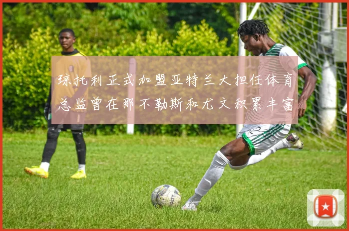 琼托利正式加盟亚特兰大担任体育总监曾在那不勒斯和尤文积累丰富经验