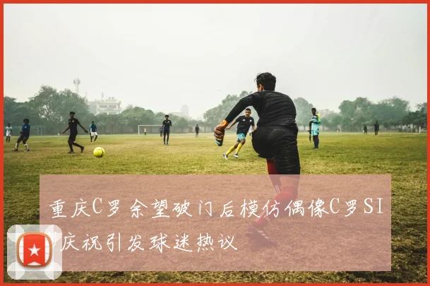 重庆C罗余望破门后模仿偶像C罗SIU庆祝引发球迷热议