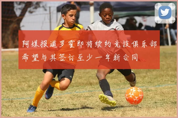 阿媒报道罗霍即将续约竞技俱乐部希望与其签订至少一年新合同