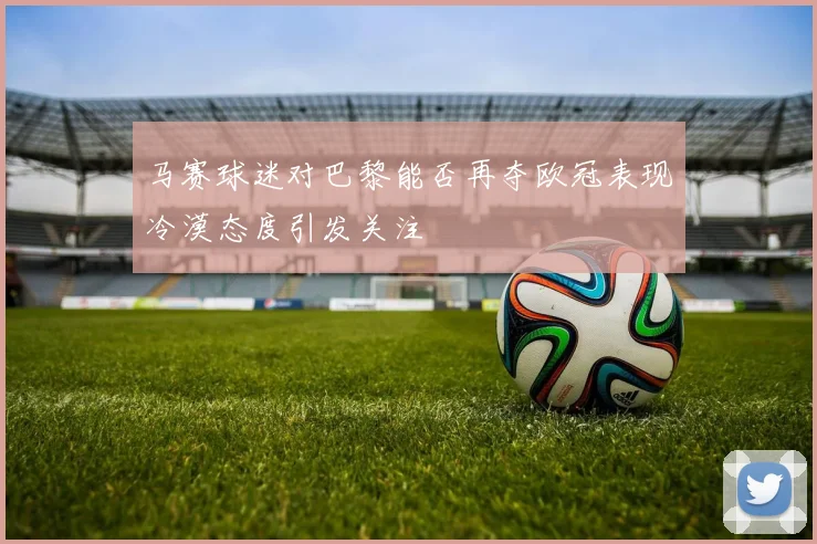 马赛球迷对巴黎能否再夺欧冠表现冷漠态度引发关注