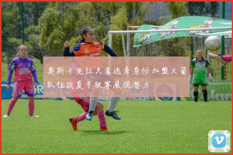 奥斯卡克拉夫落选秀身份加盟火箭队征战夏季联赛展现潜力