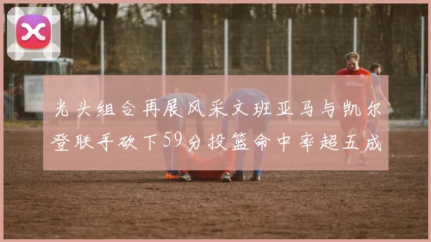 光头组合再展风采文班亚马与凯尔登联手砍下59分投篮命中率超五成