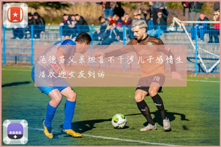 范德芬父亲坦言不干涉儿子感情生活欢迎女友到访