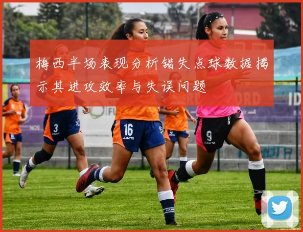 梅西半场表现分析错失点球数据揭示其进攻效率与失误问题