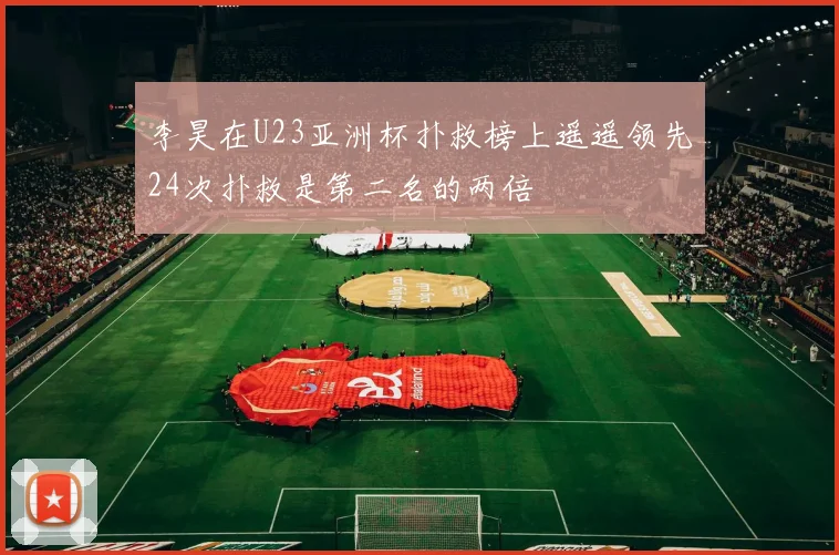 李昊在U23亚洲杯扑救榜上遥遥领先24次扑救是第二名的两倍