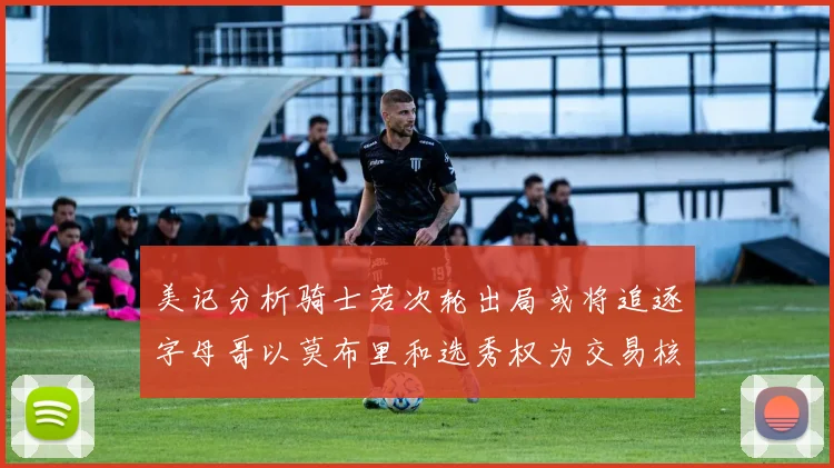 美记分析骑士若次轮出局或将追逐字母哥以莫布里和选秀权为交易核心