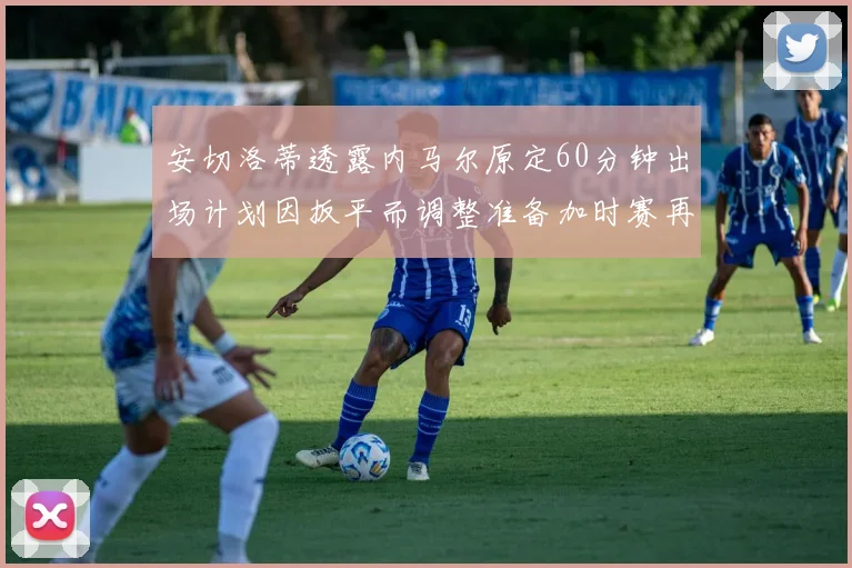 安切洛蒂透露内马尔原定60分钟出场计划因扳平而调整准备加时赛再换上他