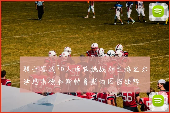 骑士客战76人面临挑战加兰梅里尔迪恩韦德和斯特鲁斯均因伤缺阵