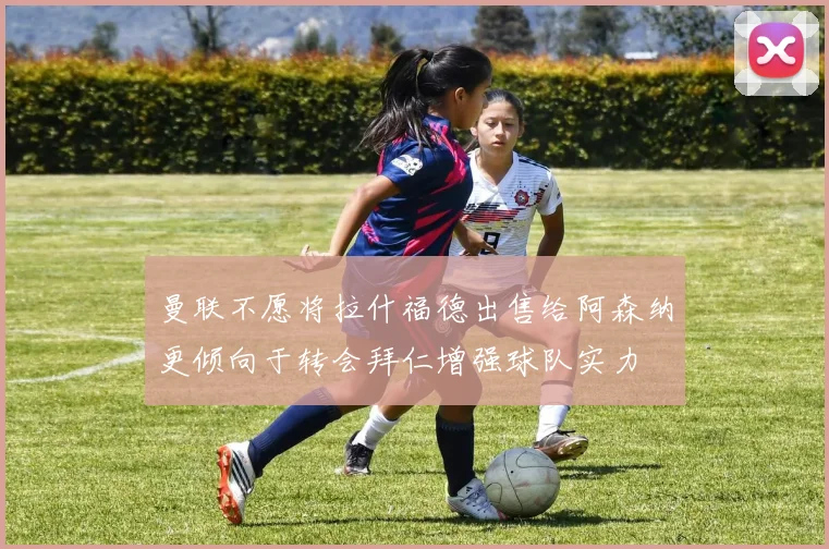 曼联不愿将拉什福德出售给阿森纳更倾向于转会拜仁增强球队实力
